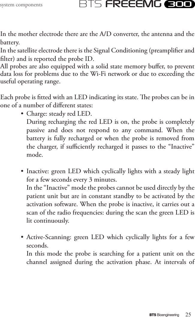 25BTS BioengineeringBTS FREEEMGsystem componentsIn the mother electrode there are the A/D converter, the antenna and the battery. In the satellite electrode there is the Signal Conditioning (preamplier and lter) and is reported the probe ID.All probes are also equipped with a solid state memory buer, to prevent data loss for problems due to the Wi-Fi network or due to exceeding the useful operating range.Each probe is tted with an LED indicating its state. e probes can be in one of a number of dierent states: •  Charge: steady red LED. During recharging the red LED is on, the probe is completely passive  and  does  not  respond  to  any  command.  When  the battery  is fully recharged or when the probe  is removed from the charger, if suciently recharged it passes to the “Inactive” mode.•  Inactive: green LED which cyclically lights with a steady light for a few seconds every 3 minutes.  In the “Inactive” mode the probes cannot be used directly by the patient unit but are in constant standby to be activated by the activation software. When the probe is inactive, it carries out a scan of the radio frequencies: during the scan the green LED is lit continuously. •  Active-Scanning:  green  LED  which  cyclically  lights  for  a  few seconds.  In this  mode  the  probe is searching for a  patient  unit  on  the channel  assigned  during  the  activation  phase.  At  intervals  of 