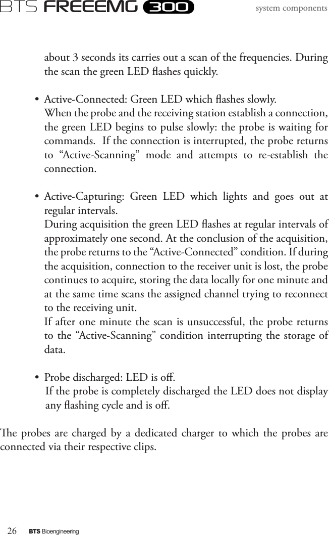 26BTS BioengineeringBTS FREEEMGsystem componentsabout 3 seconds its carries out a scan of the frequencies. During the scan the green LED ashes quickly. •  Active-Connected: Green LED which ashes slowly.  When the probe and the receiving station establish a connection, the green LED begins to pulse slowly: the probe is waiting for commands.  If the connection is interrupted, the probe returns to  “Active-Scanning”  mode  and  attempts  to  re-establish  the connection. •  Active-Capturing:  Green  LED  which  lights  and  goes  out  at regular intervals. During acquisition the green LED ashes at regular intervals of approximately one second. At the conclusion of the acquisition, the probe returns to the “Active-Connected” condition. If during the acquisition, connection to the receiver unit is lost, the probe continues to acquire, storing the data locally for one minute and at the same time scans the assigned channel trying to reconnect to the receiving unit. If after one minute the scan is unsuccessful, the probe returns to the “Active-Scanning” condition interrupting the storage of data.•  Probe discharged: LED is o.  If the probe is completely discharged the LED does not display any ashing cycle and is o. e probes are  charged by a dedicated charger to  which  the  probes  are connected via their respective clips.