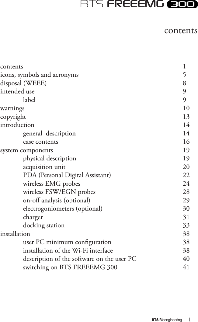 1BTS BioengineeringBTS FREEEMGcontents              1icons, symbols and acronyms          5disposal (WEEE)            8 intended use                   9  label              9warnings                    10copyright                    13introduction                14  general  description           14   case contents            16 system components            19   physical description           19   acquisition unit            20  PDA (Personal Digital Assistant)        22  wireless EMG probes          24  wireless FSW/EGN probes        28  on-o analysis (optional)         29  electrogoniometers (optional)        30  charger              31  docking station            33installation              38  user PC minimum conguration        38  installation of the Wi-Fi interface       38  description of the software on the user PC     40  switching on BTS FREEEMG 300      41 contents