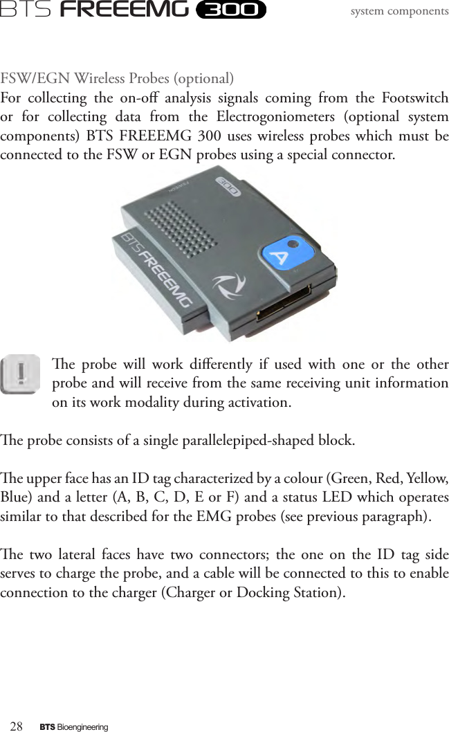28BTS BioengineeringBTS FREEEMGsystem componentsFSW/EGN Wireless Probes (optional)For  collecting  the  on-o  analysis  signals  coming  from  the  Footswitch or  for  collecting  data  from  the  Electrogoniometers  (optional  system components) BTS FREEEMG 300  uses wireless probes which must be connected to the FSW or EGN probes using a special connector.e  probe  will  work  dierently  if  used  with  one  or  the  other probe and will receive from the same receiving unit information on its work modality during activation.e probe consists of a single parallelepiped-shaped block. e upper face has an ID tag characterized by a colour (Green, Red, Yellow, Blue) and a letter (A, B, C, D, E or F) and a status LED which operates similar to that described for the EMG probes (see previous paragraph).e  two  lateral  faces  have  two  connectors;  the  one  on  the  ID  tag  side serves to charge the probe, and a cable will be connected to this to enable connection to the charger (Charger or Docking Station).