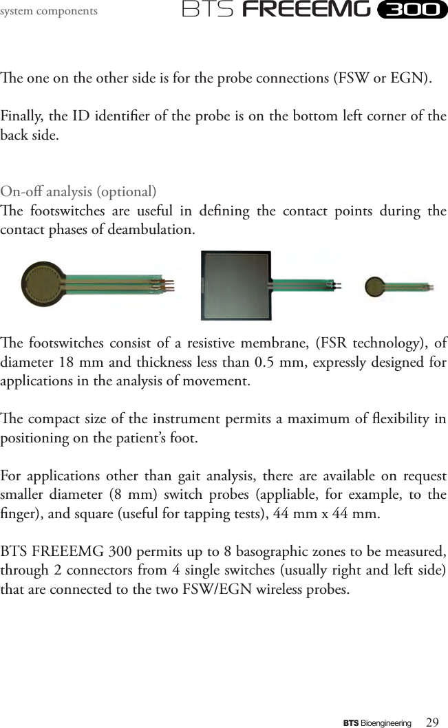 29BTS BioengineeringBTS FREEEMGsystem componentse one on the other side is for the probe connections (FSW or EGN).Finally, the ID identier of the probe is on the bottom left corner of the back side.On-o analysis (optional)e  footswitches  are  useful  in  dening  the  contact  points  during  the contact phases of deambulation. e footswitches  consist  of  a  resistive  membrane,  (FSR  technology),  of diameter 18 mm and thickness less than 0.5 mm, expressly designed for applications in the analysis of movement. e compact size of the instrument permits a maximum of exibility in positioning on the patient’s foot.For  applications  other  than  gait  analysis,  there are  available  on  request smaller  diameter  (8  mm)  switch  probes  (appliable,  for  example,  to  the nger), and square (useful for tapping tests), 44 mm x 44 mm.BTS FREEEMG 300 permits up to 8 basographic zones to be measured, through 2 connectors from 4 single switches (usually right and left side) that are connected to the two FSW/EGN wireless probes. 