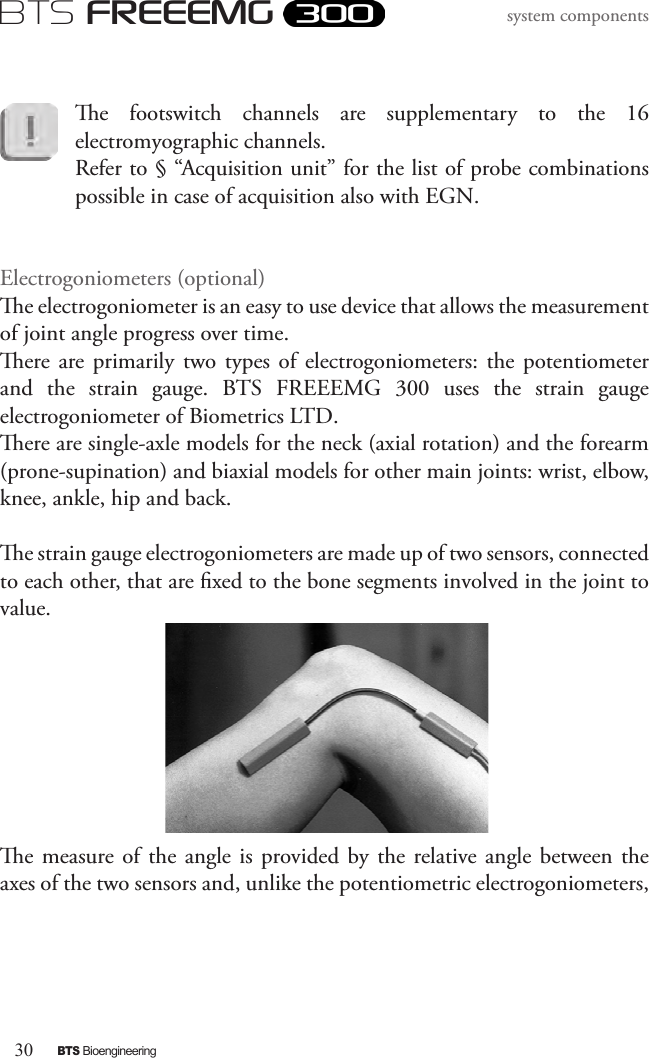 30BTS BioengineeringBTS FREEEMGsystem componentse  footswitch  channels  are  supplementary  to  the  16 electromyographic channels. Refer to § “Acquisition unit” for the list of probe combinations possible in case of acquisition also with EGN.Electrogoniometers (optional)e electrogoniometer is an easy to use device that allows the measurement of joint angle progress over time. ere are primarily two  types  of  electrogoniometers: the potentiometer and  the  strain  gauge.  BTS  FREEEMG  300  uses  the  strain  gauge electrogoniometer of Biometrics LTD.  ere are single-axle models for the neck (axial rotation) and the forearm (prone-supination) and biaxial models for other main joints: wrist, elbow, knee, ankle, hip and back.e strain gauge electrogoniometers are made up of two sensors, connected to each other, that are xed to the bone segments involved in the joint to value.e measure of  the  angle  is  provided by the relative angle  between the axes of the two sensors and, unlike the potentiometric electrogoniometers, 