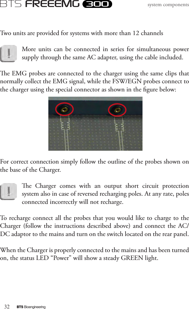 32BTS BioengineeringBTS FREEEMGsystem componentsTwo units are provided for systems with more than 12 channelsMore  units  can  be  connected  in  series  for  simultaneous  power  supply through the same AC adapter, using the cable included.e EMG probes are connected to the charger using the same clips that normally collect the EMG signal, while the FSW/EGN probes connect to the charger using the special connector as shown in the gure below: For correct connection simply follow the outline of the probes shown on the base of the Charger.e  Charger  comes  with  an  output  short  circuit  protection system also in case of reversed recharging poles. At any rate, poles connected incorrectly will not recharge.To recharge connect all the probes that you would like to charge to the Charger (follow the instructions described above) and  connect the AC/DC adaptor to the mains and turn on the switch located on the rear panel.When the Charger is properly connected to the mains and has been turned on, the status LED “Power” will show a steady GREEN light.