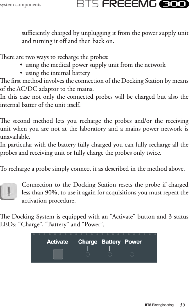 35BTS BioengineeringBTS FREEEMGsystem componentssuciently charged by unplugging it from the power supply unit and turning it o and then back on.ere are two ways to recharge the probes:•  using the medical power supply unit from the network •  using the internal batterye rst method involves the connection of the Docking Station by means of the AC/DC adaptor to the mains.  In this case not only the connected probes will be charged but also the internal batter of the unit itself.e  second  method  lets  you  recharge  the  probes  and/or  the  receiving unit when you are not  at the laboratory and a mains power network is unavailable. In particular with the battery fully charged you can fully recharge all the probes and receiving unit or fully charge the probes only twice.To recharge a probe simply connect it as described in the method above.Connection to the  Docking Station resets the  probe  if charged less than 90%, to use it again for acquisitions you must repeat the activation procedure.e Docking System is equipped with an “Activate” button and 3 status LEDs: “Charge”, “Battery” and “Power”. 