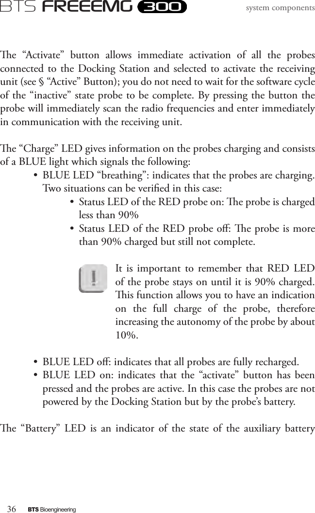 36BTS BioengineeringBTS FREEEMGsystem componentse  “Activate”  button  allows  immediate  activation  of  all  the  probes connected to the Docking Station and selected to activate the receiving unit (see § “Active” Button); you do not need to wait for the software cycle of the “inactive” state probe to be complete. By pressing the button the probe will immediately scan the radio frequencies and enter immediately in communication with the receiving unit.e “Charge” LED gives information on the probes charging and consists of a BLUE light which signals the following:•  BLUE LED “breathing”: indicates that the probes are charging. Two situations can be veried in this case:•  Status LED of the RED probe on: e probe is charged less than 90%•  Status LED of the RED probe o: e probe is more than 90% charged but still not complete.It  is important  to remember  that  RED  LED of the probe stays on until it is 90% charged. is function allows you to have an indication on  the  full  charge  of  the  probe,  therefore increasing the autonomy of the probe by about 10%.•  BLUE LED o: indicates that all probes are fully recharged. •  BLUE LED on:  indicates  that the  “activate” button  has  been pressed and the probes are active. In this case the probes are not powered by the Docking Station but by the probe’s battery.e  “Battery”  LED  is  an  indicator  of  the  state  of  the  auxiliary  battery 