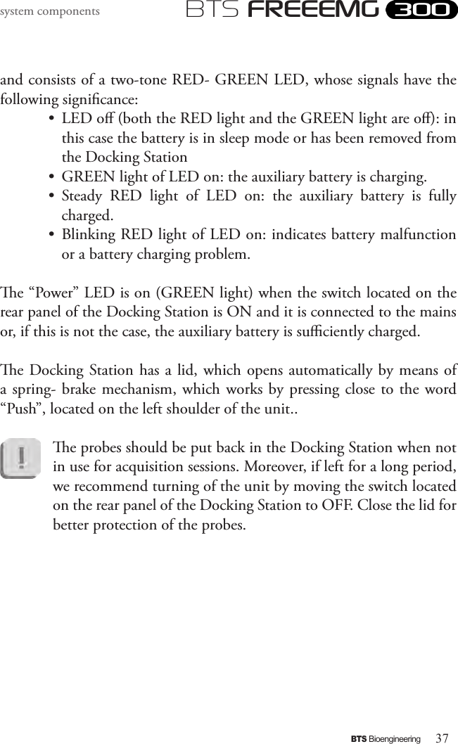 37BTS BioengineeringBTS FREEEMGsystem componentsand consists of a two-tone RED- GREEN LED, whose signals have the following signicance:•  LED o (both the RED light and the GREEN light are o): in this case the battery is in sleep mode or has been removed from the Docking Station•  GREEN light of LED on: the auxiliary battery is charging.•  Steady  RED  light  of  LED  on:  the  auxiliary  battery  is  fully charged.•  Blinking RED light of LED on: indicates battery malfunction or a battery charging problem.e “Power” LED is on (GREEN light) when the switch located on the rear panel of the Docking Station is ON and it is connected to the mains or, if this is not the case, the auxiliary battery is suciently charged.e Docking Station has a lid, which opens automatically by means of a spring-  brake  mechanism, which works by pressing close to the word “Push”, located on the left shoulder of the unit..e probes should be put back in the Docking Station when not in use for acquisition sessions. Moreover, if left for a long period, we recommend turning of the unit by moving the switch located on the rear panel of the Docking Station to OFF. Close the lid for better protection of the probes.