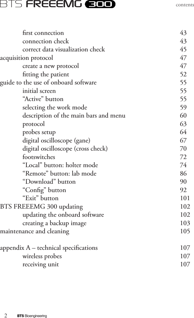 2BTS BioengineeringBTS FREEEMGcontents  rst connection            43  connection check           43  correct data visualization check        45acquisition protocol            47   create a new protocol          47  tting the patient          52guide to the use of onboard software        55  initial screen             55   “Active” button            55   selecting the work mode          59   description of the main bars and menu      60  protocol             63  probes setup            64  digital oscilloscope (gane)         67  digital oscilloscope (cross check)        70  footswitches            72  “Local” button: holter mode          74  “Remote” button: lab mode        86  “Download” button          90  “Cong” button           92  “Exit” button            101BTS FREEEMG 300 updating           102  updating the onboard software        102  creating a backup image          103maintenance and cleaning          105appendix A – technical specications         107  wireless probes            107  receiving unit            107