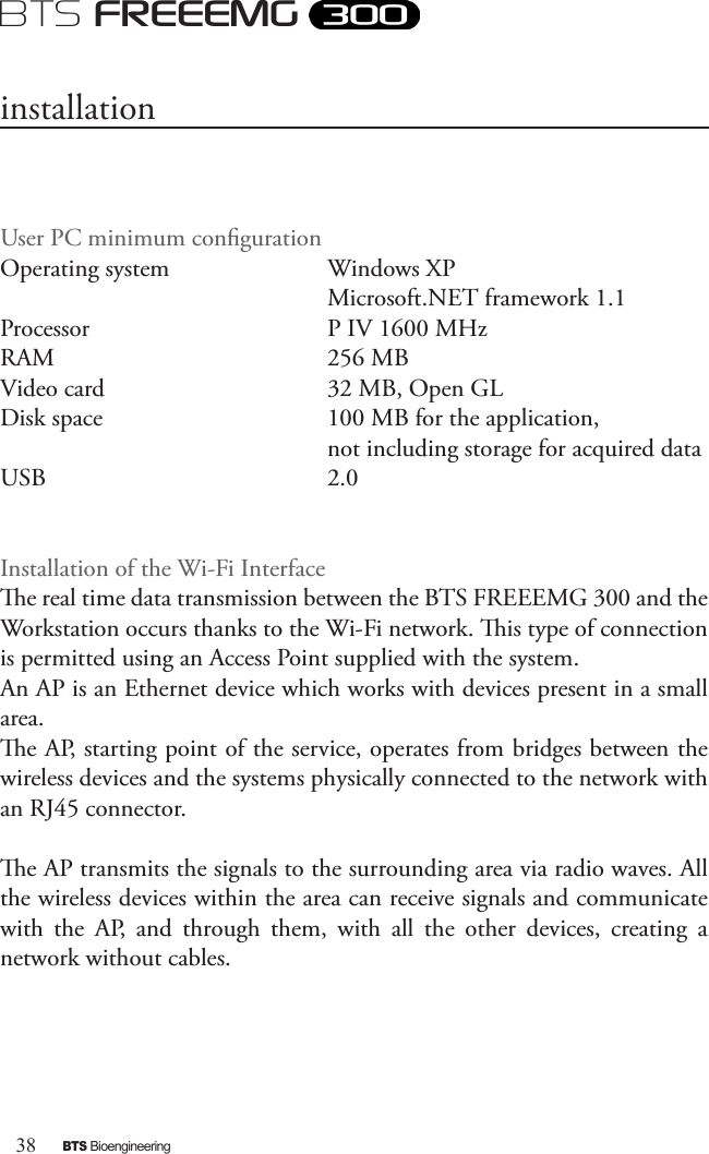 38BTS BioengineeringBTS FREEEMGUser PC minimum conguration Operating system    Windows XP        Microsoft.NET framework 1.1Processor      P IV 1600 MHzRAM        256 MBVideo card      32 MB, Open GLDisk space      100 MB for the application,         not including storage for acquired dataUSB        2.0Installation of the Wi-Fi Interfacee real time data transmission between the BTS FREEEMG 300 and the Workstation occurs thanks to the Wi-Fi network. is type of connection is permitted using an Access Point supplied with the system.An AP is an Ethernet device which works with devices present in a small area. e AP, starting point of the service, operates from bridges between the wireless devices and the systems physically connected to the network with an RJ45 connector. e AP transmits the signals to the surrounding area via radio waves. All the wireless devices within the area can receive signals and communicate with  the  AP,  and  through  them,  with  all  the  other  devices,  creating  a network without cables. installation