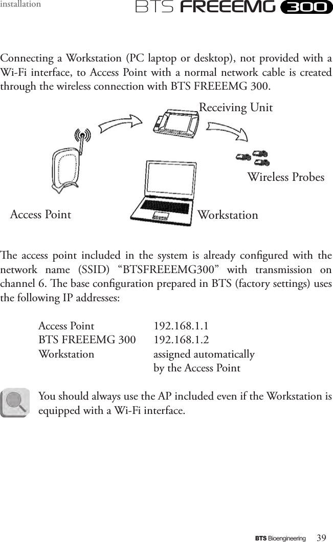 39BTS BioengineeringBTS FREEEMGinstallationConnecting a Workstation (PC laptop or desktop), not provided with a Wi-Fi interface, to Access Point with a normal network cable is created through the wireless connection with BTS FREEEMG 300.e  access  point  included  in  the  system  is  already congured with  the network  name  (SSID)  “BTSFREEEMG300”  with  transmission  on channel 6. e base conguration prepared in BTS (factory settings) uses the following IP addresses:  Access Point     192.168.1.1   BTS FREEEMG 300   192.168.1.2  Workstation    assigned automatically         by the Access PointYou should always use the AP included even if the Workstation is equipped with a Wi-Fi interface.Receiving UnitWorkstation Access Point Wireless Probes