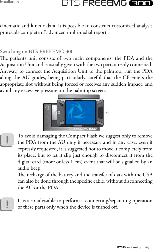 41BTS BioengineeringBTS FREEEMGinstallationcinematic and kinetic data. It is possible to construct customized analysis protocols complete of advanced multimedial report.Switching on BTS FREEEMG 300e  patients  unit  consists  of  two  main  components:  the  PDA  and  the Acquisition Unit and is usually given with the two parts already connected. Anyway, to connect the Acquisition Unit to the palmtop, run the PDA along  the  AU  guides,  being  particularly  careful  that  the  CF  enters  the appropriate slot without being forced or receives any sudden impact, and avoid any excessive pressure on the palmtop screen.To avoid damaging the Compact Flash we suggest only to remove the PDA from the AU only if necessary and in any case, even if expressly requested, it is suggested not to move it completely from its place, but to let it slip just enough to disconnect it from the digital card (more or less 1 cm) event that will be signalled by an audio beep. e recharge of the battery and the transfer of data with the USB can also be done through the specic cable, without disconnecting the AU or the PDA. It is also advisable to perform a connecting/separating operation of these parts only when the device is turned o.  