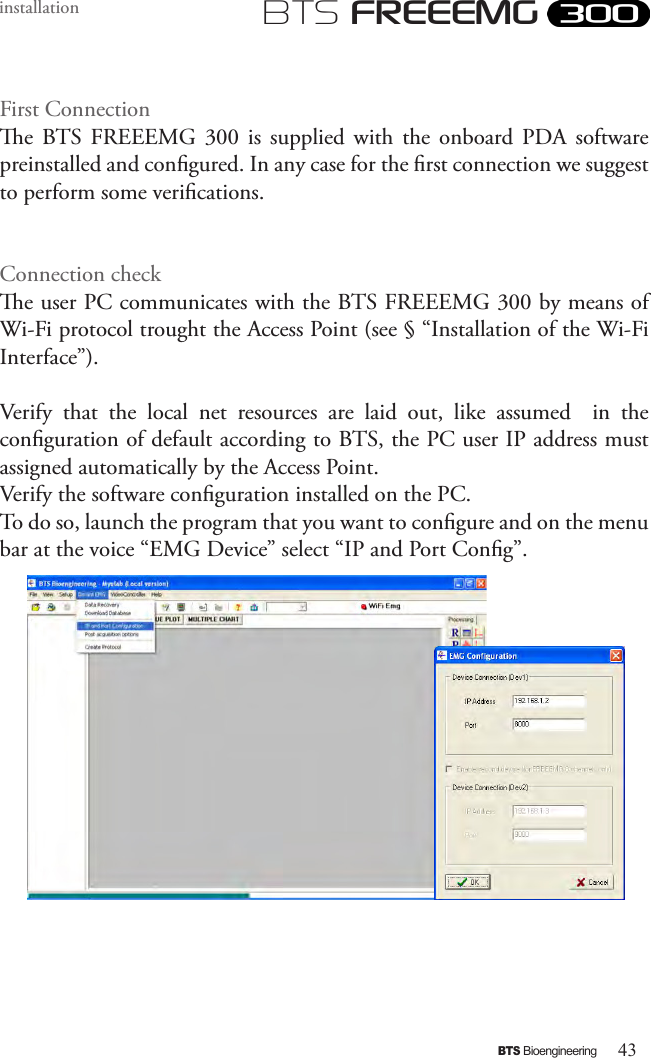 43BTS BioengineeringBTS FREEEMGinstallationFirst Connectione  BTS  FREEEMG  300  is  supplied  with  the  onboard PDA  software preinstalled and congured. In any case for the rst connection we suggest to perform some verications. Connection checke user PC communicates with the BTS FREEEMG 300 by means of Wi-Fi protocol trought the Access Point (see § “Installation of the Wi-Fi Interface”). Verify  that  the  local  net  resources  are  laid  out,  like  assumed    in  the conguration of default according to BTS, the PC user IP address must assigned automatically by the Access Point.Verify the software conguration installed on the PC.  To do so, launch the program that you want to congure and on the menu bar at the voice “EMG Device” select “IP and Port Cong”.