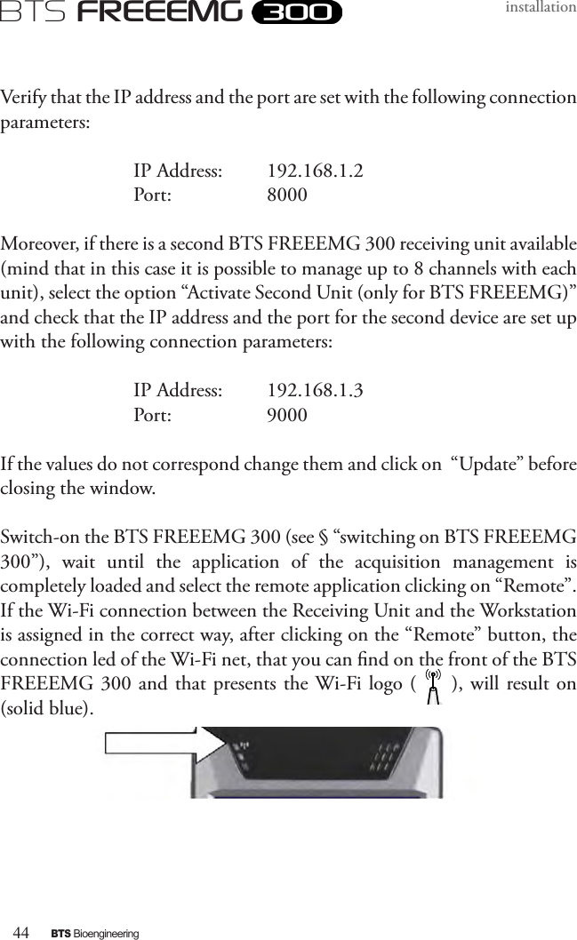 44BTS BioengineeringBTS FREEEMGinstallationVerify that the IP address and the port are set with the following connection parameters:    IP Address:  192.168.1.2    Port:     8000Moreover, if there is a second BTS FREEEMG 300 receiving unit available (mind that in this case it is possible to manage up to 8 channels with each unit), select the option “Activate Second Unit (only for BTS FREEEMG)” and check that the IP address and the port for the second device are set up with the following connection parameters:    IP Address:  192.168.1.3    Port:     9000If the values do not correspond change them and click on  “Update” before closing the window. Switch-on the BTS FREEEMG 300 (see § “switching on BTS FREEEMG 300”),  wait  until  the  application  of  the  acquisition  management  is completely loaded and select the remote application clicking on “Remote”. If the Wi-Fi connection between the Receiving Unit and the Workstation is assigned in the correct way, after clicking on the “Remote” button, the connection led of the Wi-Fi net, that you can nd on the front of the BTS FREEEMG 300 and that presents the Wi-Fi logo (     ), will result on (solid blue).