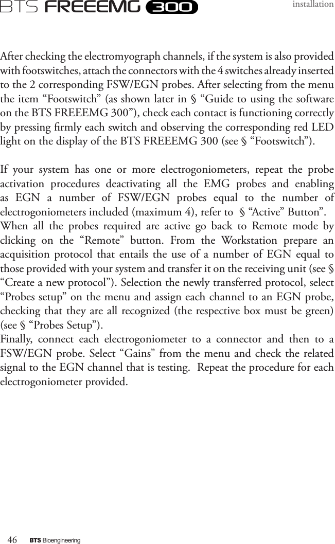 46BTS BioengineeringBTS FREEEMGinstallationAfter checking the electromyograph channels, if the system is also provided with footswitches, attach the connectors with the 4 switches already inserted to the 2 corresponding FSW/EGN probes. After selecting from the menu the item “Footswitch” (as shown later in § “Guide to using the software on the BTS FREEEMG 300”), check each contact is functioning correctly by pressing rmly each switch and observing the corresponding red LED light on the display of the BTS FREEEMG 300 (see § “Footswitch”). If  your  system  has  one  or  more  electrogoniometers,  repeat  the  probe activation  procedures  deactivating  all  the  EMG  probes  and  enabling as  EGN  a  number  of  FSW/EGN  probes  equal  to  the  number  of electrogoniometers included (maximum 4), refer to  § “Active” Button”. When  all  the  probes  required  are  active  go  back  to  Remote  mode  by clicking  on  the  “Remote”  button.  From  the  Workstation  prepare  an acquisition protocol that entails  the  use  of  a  number  of EGN  equal  to those provided with your system and transfer it on the receiving unit (see §  “Create a new protocol”). Selection the newly transferred protocol, select “Probes setup” on the menu and assign each channel to an EGN probe, checking that they are all recognized (the respective box must be green)   (see § “Probes Setup”).Finally,  connect  each  electrogoniometer  to  a  connector  and  then  to  a FSW/EGN probe. Select “Gains” from the menu and check the related signal to the EGN channel that is testing.  Repeat the procedure for each electrogoniometer provided.