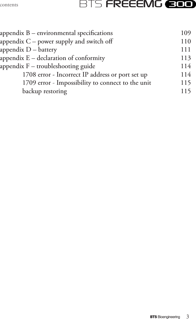 3BTS BioengineeringBTS FREEEMGcontentsappendix B – environmental specications      109appendix C – power supply and switch o       110appendix D – battery             111appendix E – declaration of conformity         113appendix F – troubleshooting guide          114  1708 error - Incorrect IP address or port set up     114  1709 error - Impossibility to connect to the unit    115  backup restoring           115