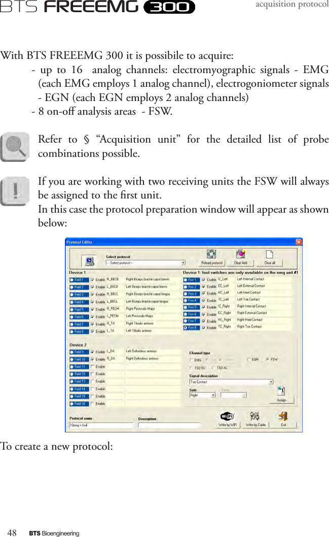 48BTS BioengineeringBTS FREEEMGacquisition protocolWith BTS FREEEMG 300 it is possibile to acquire:-  up  to  16    analog  channels:  electromyographic  signals  -  EMG (each EMG employs 1 analog channel), electrogoniometer signals - EGN (each EGN employs 2 analog channels) - 8 on-o analysis areas  - FSW.Refer  to  §  “Acquisition  unit”  for  the  detailed  list  of  probe combinations possible.If you are working with two receiving units the FSW will always be assigned to the rst unit. In this case the protocol preparation window will appear as shown below:To create a new protocol: