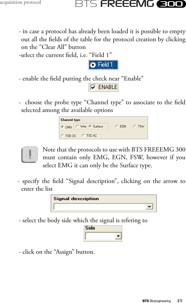 49BTS BioengineeringBTS FREEEMGacquisition protocol- in case a protocol has already been loaded it is possible to empty out all the elds of the table for the protocol creation by clicking on the “Clear All” button-select the current eld, i.e. “Field 1” - enable the eld putting the check near “Enable”-  choose the probe type “Channel type” to associate to the eld selected among the available options Note that the protocols to use with BTS FREEEMG 300 must  contain  only  EMG,  EGN,  FSW,  however if  you select EMG it can only be the Surface type.-  specify  the  eld  “Signal  description”,  clicking  on  the  arrow to enter the list- select the body side which the signal is refering to- click on the “Assign” button.