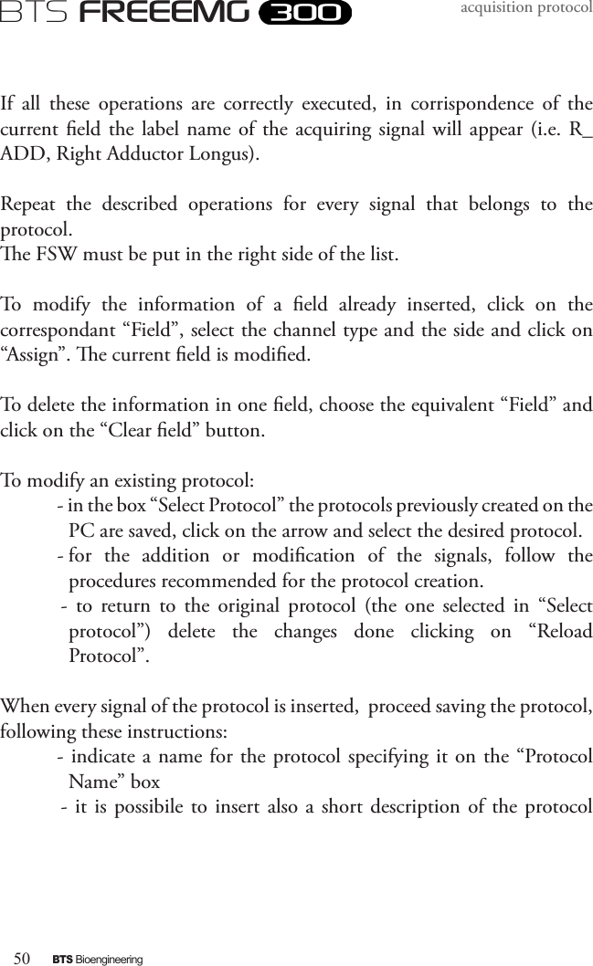 50BTS BioengineeringBTS FREEEMGacquisition protocolIf  all  these  operations  are  correctly  executed,  in  corrispondence  of  the current eld the label name  of  the acquiring signal will  appear (i.e. R_ADD, Right Adductor Longus).Repeat  the  described  operations  for  every  signal  that  belongs  to  the protocol. e FSW must be put in the right side of the list.To  modify  the  information  of  a  eld  already  inserted,  click  on  the correspondant “Field”, select the channel type and the side and click on “Assign”. e current eld is modied.To delete the information in one eld, choose the equivalent “Field” and click on the “Clear eld” button.To modify an existing protocol:- in the box “Select Protocol” the protocols previously created on the PC are saved, click on the arrow and select the desired protocol.- for  the  addition  or  modication  of  the  signals,  follow  the procedures recommended for the protocol creation.-  to  return  to  the  original  protocol  (the  one  selected  in  “Select protocol”)  delete  the  changes  done  clicking  on  “Reload Protocol”.When every signal of the protocol is inserted,  proceed saving the protocol, following these instructions:- indicate a name for the protocol specifying it on the “Protocol Name” box- it is  possibile  to insert also a short description of the  protocol 