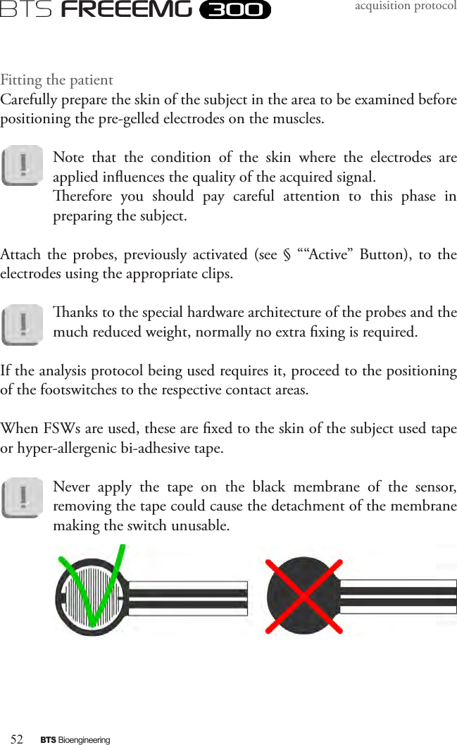 52BTS BioengineeringBTS FREEEMGacquisition protocolFitting the patientCarefully prepare the skin of the subject in the area to be examined before positioning the pre-gelled electrodes on the muscles.Note  that  the  condition  of  the  skin  where  the  electrodes  are applied inuences the quality of the acquired signal. erefore  you  should  pay  careful  attention  to  this  phase  in preparing the subject.Attach the probes, previously activated  (see  §  ““Active” Button), to the electrodes using the appropriate clips.anks to the special hardware architecture of the probes and the much reduced weight, normally no extra xing is required.If the analysis protocol being used requires it, proceed to the positioning of the footswitches to the respective contact areas. When FSWs are used, these are xed to the skin of the subject used tape or hyper-allergenic bi-adhesive tape. Never  apply  the  tape  on  the  black  membrane  of  the  sensor, removing the tape could cause the detachment of the membrane making the switch unusable. 