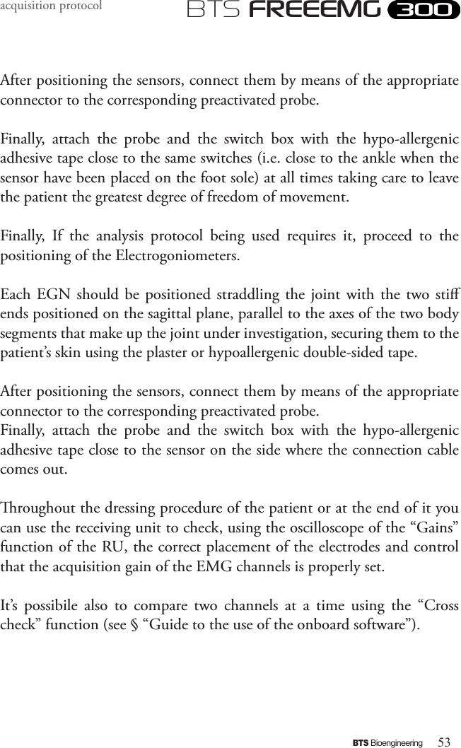 53BTS BioengineeringBTS FREEEMGacquisition protocolAfter positioning the sensors, connect them by means of the appropriate connector to the corresponding preactivated probe. Finally,  attach  the  probe  and  the  switch  box  with  the  hypo-allergenic adhesive tape close to the same switches (i.e. close to the ankle when the sensor have been placed on the foot sole) at all times taking care to leave the patient the greatest degree of freedom of movement. Finally,  If  the  analysis  protocol  being  used  requires  it,  proceed  to  the positioning of the Electrogoniometers. Each EGN should be  positioned  straddling  the  joint  with the two sti ends positioned on the sagittal plane, parallel to the axes of the two body segments that make up the joint under investigation, securing them to the patient’s skin using the plaster or hypoallergenic double-sided tape.After positioning the sensors, connect them by means of the appropriate connector to the corresponding preactivated probe. Finally,  attach  the  probe  and  the  switch  box  with  the  hypo-allergenic adhesive tape close to the sensor on the side where the connection cable comes out.roughout the dressing procedure of the patient or at the end of it you can use the receiving unit to check, using the oscilloscope of the “Gains” function of the RU, the correct placement of the electrodes and control that the acquisition gain of the EMG channels is properly set.It’s  possibile  also  to  compare  two  channels  at  a  time  using  the  “Cross check” function (see § “Guide to the use of the onboard software”).