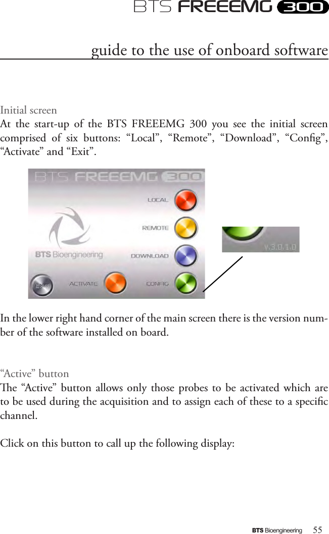 55BTS BioengineeringBTS FREEEMGInitial screenAt  the  start-up  of  the  BTS  FREEEMG  300  you  see  the  initial  screen comprised  of  six  buttons:  “Local”,  “Remote”,  “Download”,  “Cong”, “Activate” and “Exit”. In the lower right hand corner of the main screen there is the version num-ber of the software installed on board.“Active” buttone “Active” button allows only those probes  to be activated  which are to be used during the acquisition and to assign each of these to a specic channel.Click on this button to call up the following display: guide to the use of onboard software 