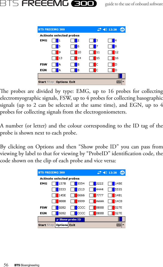 56BTS BioengineeringBTS FREEEMGguide to the use of onboard software e  probes  are  divided  by  type:  EMG,  up  to  16  probes  for  collecting electromyographic signals, FSW, up to 4 probes for collecting basographic signals  (up  to 2  can  be selected  at  the  same  time),  and  EGN,  up to  4 probes for collecting signals from the electrogoniometers. A number (or letter) and the colour corresponding to the ID tag of the probe is shown next to each probe. By clicking  on  Options  and  then  “Show probe ID” you can  pass from viewing by label to that for viewing by “ProbeID” identication code, the code shown on the clip of each probe and vice versa: