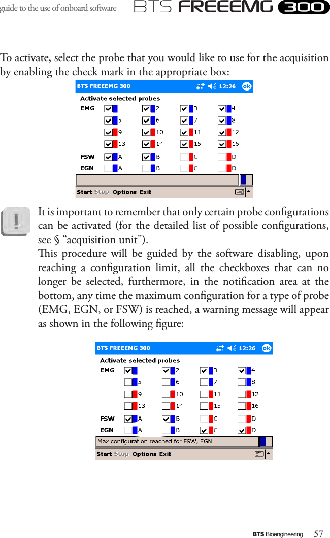 57BTS BioengineeringBTS FREEEMGguide to the use of onboard software To activate, select the probe that you would like to use for the acquisition by enabling the check mark in the appropriate box:It is important to remember that only certain probe congurations can be activated (for the detailed list of possible congurations, see § “acquisition unit”). is  procedure  will  be  guided  by  the  software  disabling,  upon reaching  a  conguration  limit,  all  the  checkboxes  that  can  no longer  be  selected,  furthermore,  in  the  notication  area  at  the bottom, any time the maximum conguration for a type of probe (EMG, EGN, or FSW) is reached, a warning message will appear as shown in the following gure: 