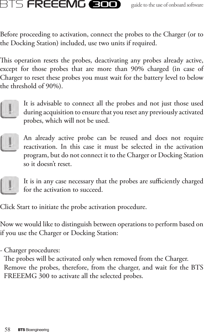 58BTS BioengineeringBTS FREEEMGguide to the use of onboard software Before proceeding to activation, connect the probes to the Charger (or to the Docking Station) included, use two units if required.  is operation resets the probes, deactivating any probes already active, except  for  those  probes  that  are  more  than  90%  charged  (in  case  of Charger to reset these probes you must wait for the battery level to below the threshold of 90%). It is advisable to connect all the probes and not just those used during acquisition to ensure that you reset any previously activated probes, which will not be used.An  already  active  probe  can  be  reused  and  does  not  require reactivation.  In  this  case  it  must  be  selected  in  the  activation program, but do not connect it to the Charger or Docking Station so it doesn’t reset.It is in any case necessary that the probes are suciently charged for the activation to succeed.Click Start to initiate the probe activation procedure.Now we would like to distinguish between operations to perform based on if you use the Charger or Docking Station:- Charger procedures:e probes will be activated only when removed from the Charger.Remove the probes, therefore, from the charger, and wait for the BTS FREEEMG 300 to activate all the selected probes. 