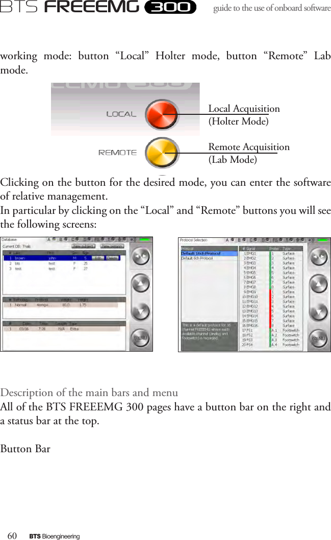 60BTS BioengineeringBTS FREEEMGguide to the use of onboard software working  mode:  button  “Local”  Holter  mode,  button  “Remote”  Lab mode.Clicking on the button for the desired mode, you can enter the software of relative management. In particular by clicking on the “Local” and “Remote” buttons you will see the following screens:Description of the main bars and menu All of the BTS FREEEMG 300 pages have a button bar on the right and a status bar at the top.Button Bar Local Acquisition (Holter Mode)Remote Acquisition (Lab Mode)