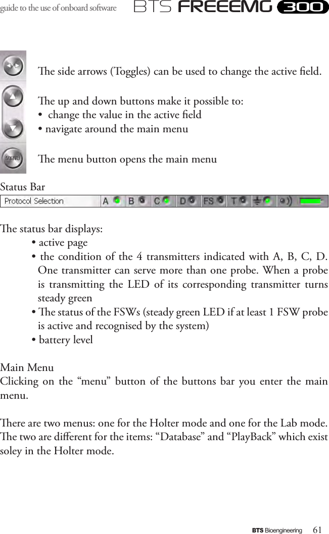 61BTS BioengineeringBTS FREEEMGguide to the use of onboard software e side arrows (Toggles) can be used to change the active eld.e up and down buttons make it possible to:•  change the value in the active eld • navigate around the main menue menu button opens the main menuStatus Bar e status bar displays:• active page • the condition of the 4 transmitters indicated with A, B, C, D. One transmitter can serve more than one probe. When a probe is  transmitting  the  LED  of  its  corresponding  transmitter  turns steady green• e status of the FSWs (steady green LED if at least 1 FSW probe is active and recognised by the system)• battery levelMain MenuClicking on  the  “menu”  button  of  the  buttons bar you enter the  main menu.ere are two menus: one for the Holter mode and one for the Lab mode. e two are dierent for the items: “Database” and “PlayBack” which exist soley in the Holter mode.