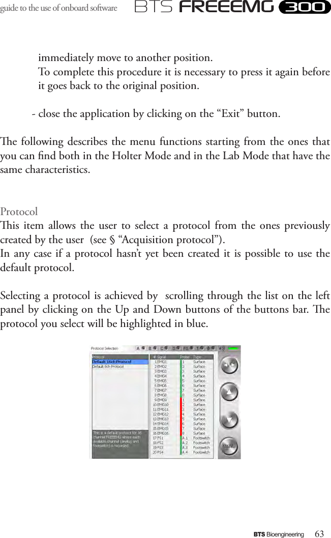 63BTS BioengineeringBTS FREEEMGguide to the use of onboard software immediately move to another position.   To complete this procedure it is necessary to press it again before it goes back to the original position.- close the application by clicking on the “Exit” button.e following describes the menu functions starting from the ones that you can nd both in the Holter Mode and in the Lab Mode that have the same characteristics.  Protocolis  item  allows  the  user to  select  a protocol from the  ones  previously created by the user  (see § “Acquisition protocol”). In any case if a protocol hasn’t yet been created it is possible to use the default protocol.Selecting a protocol is achieved by  scrolling through the list on the left panel by clicking on the Up and Down buttons of the buttons bar. e protocol you select will be highlighted in blue.