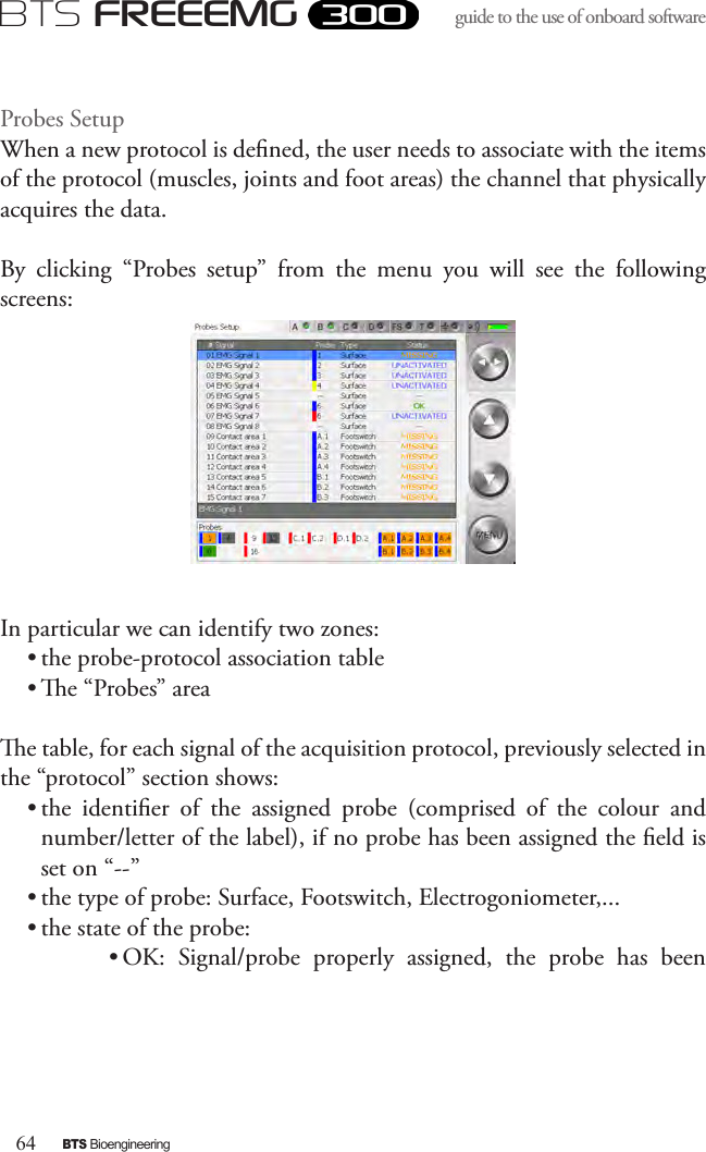 64BTS BioengineeringBTS FREEEMGguide to the use of onboard software Probes Setup When a new protocol is dened, the user needs to associate with the items of the protocol (muscles, joints and foot areas) the channel that physically acquires the data.By  clicking  “Probes  setup”  from  the  menu  you  will  see  the  following screens:In particular we can identify two zones:  • the probe-protocol association table• e “Probes” areae table, for each signal of the acquisition protocol, previously selected in the “protocol” section shows:• the  identier  of  the  assigned  probe  (comprised  of  the  colour  and number/letter of the label), if no probe has been assigned the eld is set on “--” • the type of probe: Surface, Footswitch, Electrogoniometer,...• the state of the probe:• OK:  Signal/probe  properly  assigned,  the  probe  has  been 