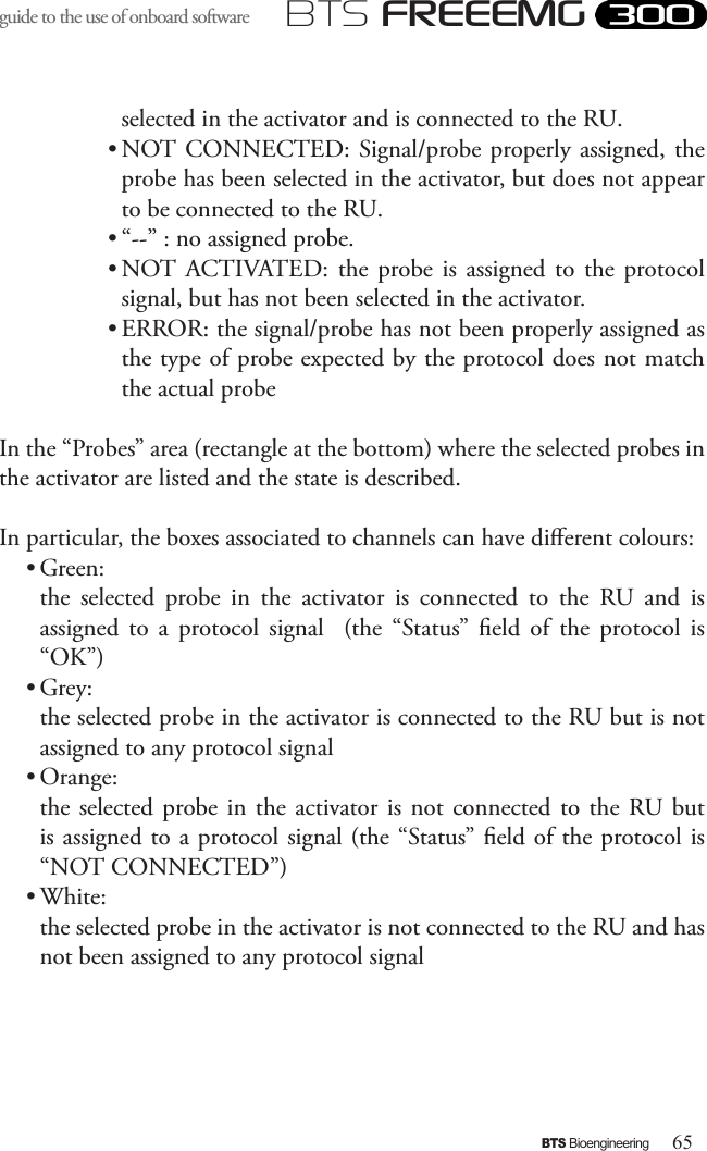 65BTS BioengineeringBTS FREEEMGguide to the use of onboard software selected in the activator and is connected to the RU.• NOT CONNECTED: Signal/probe properly assigned, the probe has been selected in the activator, but does not appear to be connected to the RU.• “--” : no assigned probe.• NOT  ACTIVATED: the  probe  is  assigned to  the  protocol signal, but has not been selected in the activator.• ERROR: the signal/probe has not been properly assigned as the type of probe expected by the protocol does not match the actual probeIn the “Probes” area (rectangle at the bottom) where the selected probes in the activator are listed and the state is described. In particular, the boxes associated to channels can have dierent colours:• Green: the  selected  probe  in  the  activator  is  connected  to  the  RU  and  is assigned  to  a  protocol  signal    (the  “Status”  eld  of  the  protocol  is “OK”)• Grey: the selected probe in the activator is connected to the RU but is not assigned to any protocol signal• Orange: the selected probe in the activator is not connected to the RU  but is assigned to a protocol signal (the “Status” eld of the protocol is “NOT CONNECTED”)• White: the selected probe in the activator is not connected to the RU and has not been assigned to any protocol signal