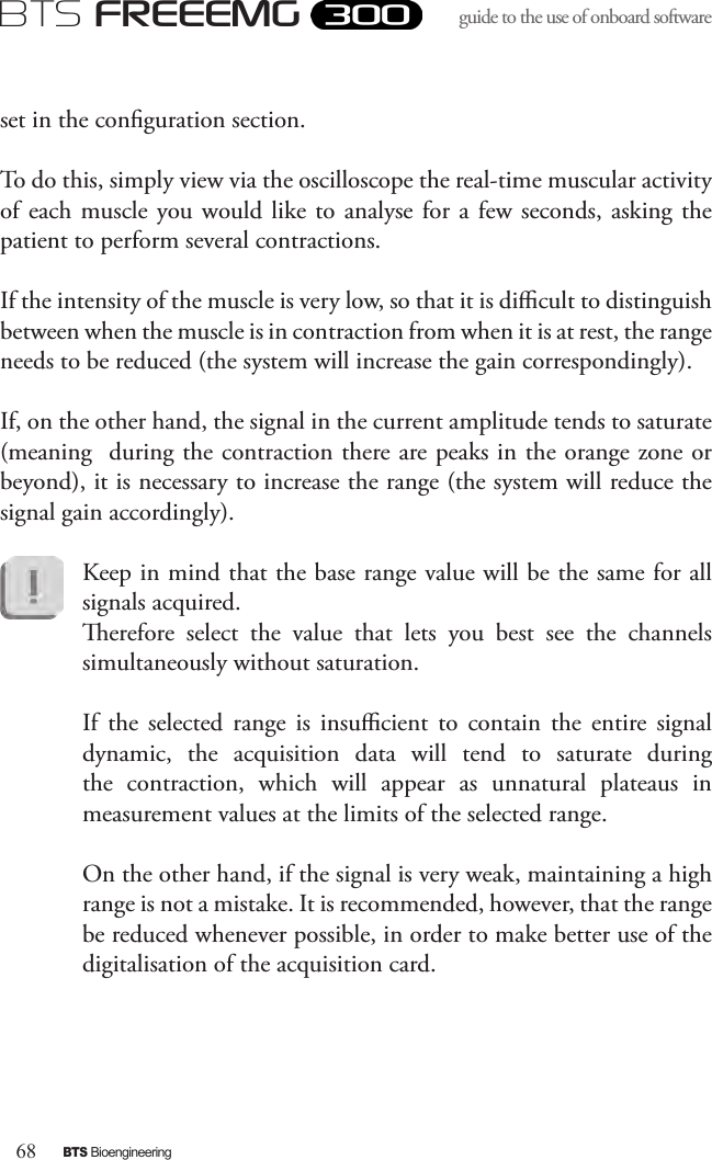 68BTS BioengineeringBTS FREEEMGguide to the use of onboard software set in the conguration section.To do this, simply view via the oscilloscope the real-time muscular activity of each  muscle  you would like  to analyse for a  few  seconds,  asking the patient to perform several contractions.If the intensity of the muscle is very low, so that it is dicult to distinguish between when the muscle is in contraction from when it is at rest, the range needs to be reduced (the system will increase the gain correspondingly). If, on the other hand, the signal in the current amplitude tends to saturate (meaning  during the contraction there are peaks in the orange zone or beyond), it is necessary to increase the range (the system will reduce the signal gain accordingly). Keep in mind that the base range value will be the same for all signals acquired. erefore  select  the  value  that  lets  you  best  see  the  channels simultaneously without saturation. If  the  selected  range  is  insucient  to  contain  the  entire  signal dynamic,  the  acquisition  data  will  tend  to  saturate  during the  contraction,  which  will  appear  as  unnatural  plateaus  in measurement values at the limits of the selected range.On the other hand, if the signal is very weak, maintaining a high range is not a mistake. It is recommended, however, that the range be reduced whenever possible, in order to make better use of the digitalisation of the acquisition card.