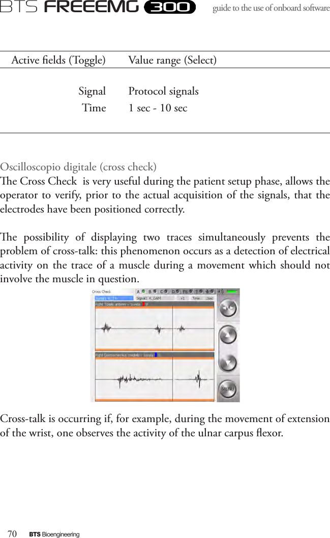 70BTS BioengineeringBTS FREEEMGguide to the use of onboard software Active elds (Toggle) Value range (Select)Signal Protocol signalsTime 1 sec - 10 secOscilloscopio digitale (cross check)e Cross Check  is very useful during the patient setup phase, allows the operator to verify, prior to the actual acquisition of the signals, that the electrodes have been positioned correctly. e  possibility  of  displaying  two  traces  simultaneously  prevents  the problem of cross-talk: this phenomenon occurs as a detection of electrical activity on  the trace of a muscle during a movement which  should not involve the muscle in question. Cross-talk is occurring if, for example, during the movement of extension of the wrist, one observes the activity of the ulnar carpus exor. 