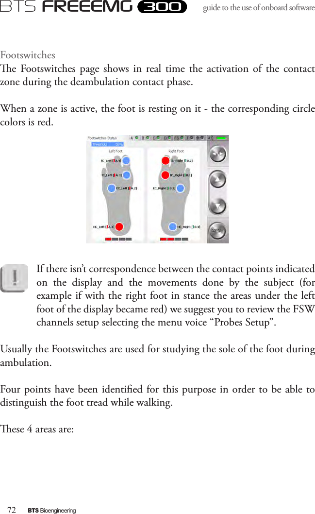 72BTS BioengineeringBTS FREEEMGguide to the use of onboard software Footswitchese  Footswitches  page  shows in  real time  the activation of  the  contact zone during the deambulation contact phase. When a zone is active, the foot is resting on it - the corresponding circle colors is red.If there isn’t correspondence between the contact points indicated on  the  display  and  the  movements  done  by  the  subject  (for example if with the right foot in stance the areas under the left foot of the display became red) we suggest you to review the FSW channels setup selecting the menu voice “Probes Setup”.Usually the Footswitches are used for studying the sole of the foot during ambulation.Four points have been identied for this purpose in order to be able to distinguish the foot tread while walking.ese 4 areas are: