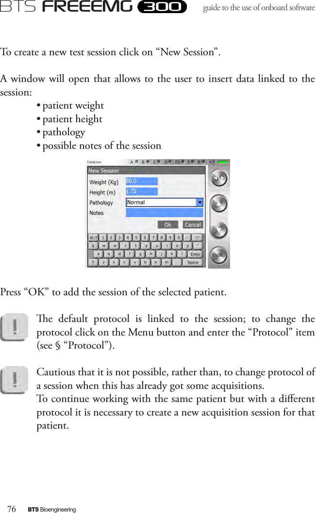 76BTS BioengineeringBTS FREEEMGguide to the use of onboard software To create a new test session click on “New Session”. A window will open that allows to the user to insert data linked to the session:• patient weight• patient height• pathology • possible notes of the sessionPress “OK” to add the session of the selected patient. e  default  protocol  is  linked  to  the  session;  to  change  the protocol click on the Menu button and enter the “Protocol” item (see § “Protocol”).Cautious that it is not possible, rather than, to change protocol of a session when this has already got some acquisitions. To continue working with the same patient but with a dierent protocol it is necessary to create a new acquisition session for that patient. 