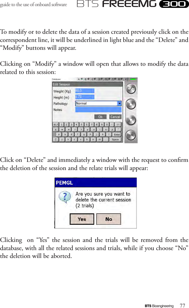 77BTS BioengineeringBTS FREEEMGguide to the use of onboard software To modify or to delete the data of a session created previously click on the correspondent line, it will be underlined in light blue and the “Delete” and “Modify” buttons will appear.Clicking on “Modify” a window will open that allows to modify the data related to this session:Click on “Delete” and immediately a window with the request to conrm the deletion of the session and the relate trials will appear:Clicking    on  “Yes” the  session and  the  trials will  be  removed from  the database, with all the related sessions and trials, while if you choose “No” the deletion will be aborted.