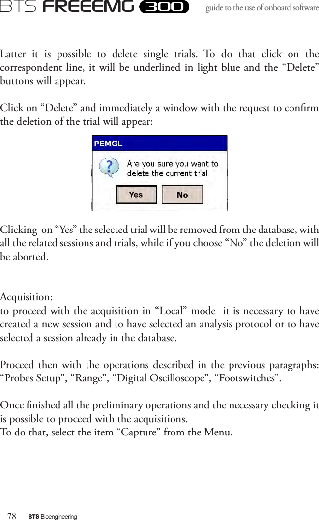 78BTS BioengineeringBTS FREEEMGguide to the use of onboard software Latter  it  is  possible  to  delete  single  trials.  To  do  that  click  on  the correspondent line, it will be underlined in light blue and  the “Delete” buttons will appear.Click on “Delete” and immediately a window with the request to conrm the deletion of the trial will appear:Clicking  on “Yes” the selected trial will be removed from the database, with all the related sessions and trials, while if you choose “No” the deletion will be aborted.Acquisition:to proceed with the acquisition in “Local” mode  it is necessary to have created a new session and to have selected an analysis protocol or to have selected a session already in the database.Proceed then with the operations  described  in  the  previous paragraphs: “Probes Setup”, “Range”, “Digital Oscilloscope”, “Footswitches”. Once nished all the preliminary operations and the necessary checking it is possible to proceed with the acquisitions. To do that, select the item “Capture” from the Menu. 