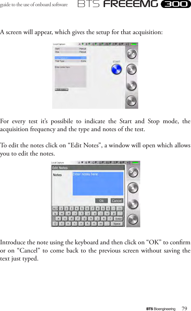 79BTS BioengineeringBTS FREEEMGguide to the use of onboard software A screen will appear, which gives the setup for that acquisition: For  every  test  it’s  possibile  to  indicate  the  Start  and  Stop  mode,  the acquisition frequency and the type and notes of the test. To edit the notes click on “Edit Notes”, a window will open which allows you to edit the notes. Introduce the note using the keyboard and then click on “OK” to conrm or on “Cancel” to come back to the previous screen without saving the text just typed.