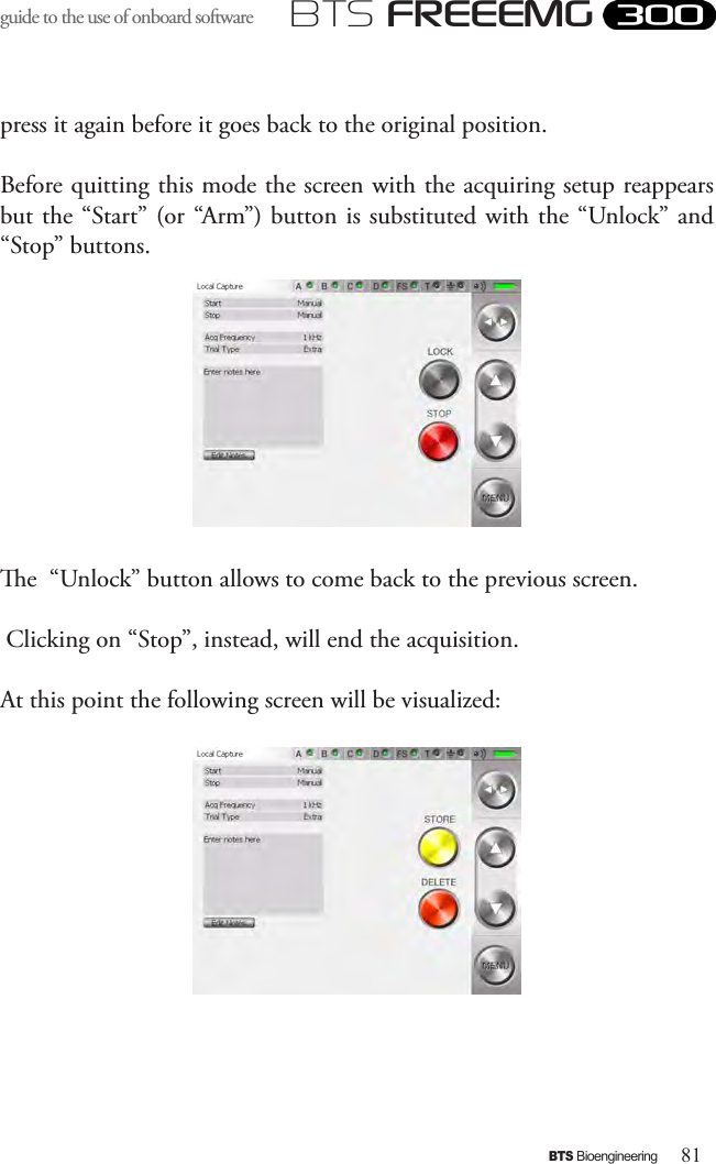 81BTS BioengineeringBTS FREEEMGguide to the use of onboard software press it again before it goes back to the original position.Before quitting this mode the screen with the acquiring setup reappears but the “Start” (or “Arm”) button is substituted with the “Unlock” and “Stop” buttons.e  “Unlock” button allows to come back to the previous screen. Clicking on “Stop”, instead, will end the acquisition.At this point the following screen will be visualized: