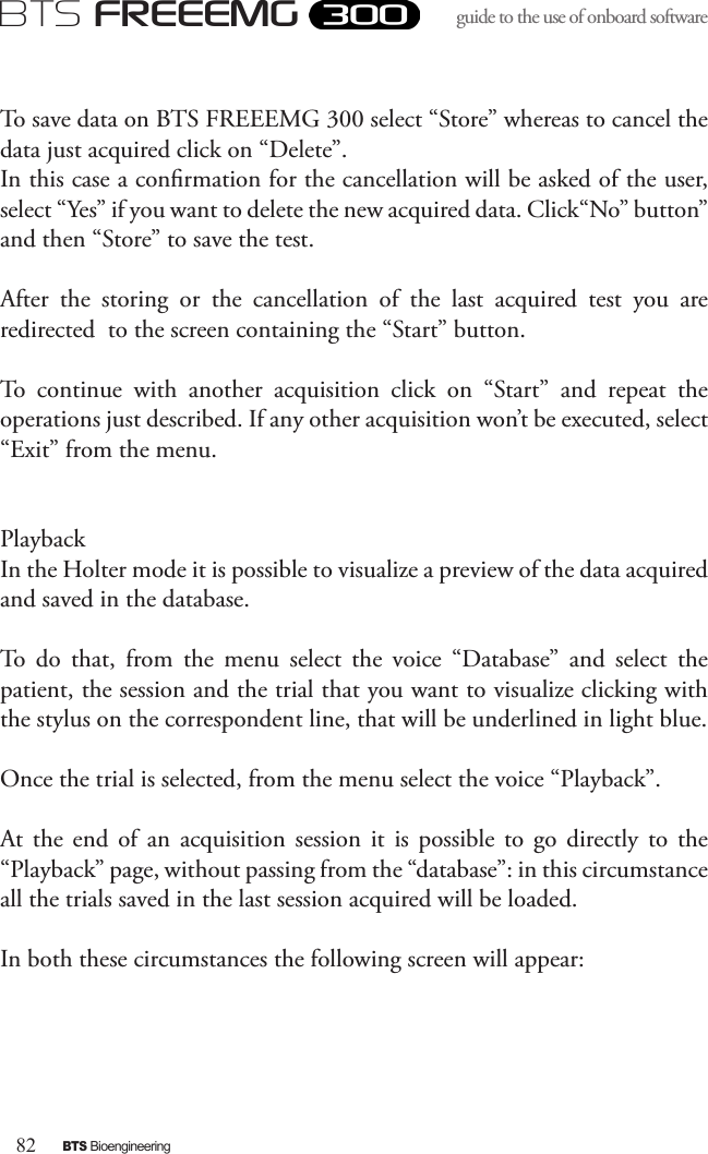 82BTS BioengineeringBTS FREEEMGguide to the use of onboard software To save data on BTS FREEEMG 300 select “Store” whereas to cancel the data just acquired click on “Delete”. In this case a conrmation for the cancellation will be asked of the user, select “Yes” if you want to delete the new acquired data. Click“No” button” and then “Store” to save the test.After  the  storing  or  the  cancellation  of  the  last  acquired  test  you  are redirected  to the screen containing the “Start” button.To  continue  with  another  acquisition  click  on  “Start”  and  repeat  the operations just described. If any other acquisition won’t be executed, select “Exit” from the menu.PlaybackIn the Holter mode it is possible to visualize a preview of the data acquired and saved in the database.To  do  that,  from  the  menu  select  the  voice  “Database”  and  select  the patient, the session and the trial that you want to visualize clicking with the stylus on the correspondent line, that will be underlined in light blue.Once the trial is selected, from the menu select the voice “Playback”.At  the  end  of  an  acquisition  session  it  is  possible  to  go  directly to  the “Playback” page, without passing from the “database”: in this circumstance all the trials saved in the last session acquired will be loaded.In both these circumstances the following screen will appear: