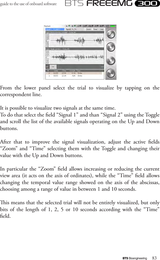 83BTS BioengineeringBTS FREEEMGguide to the use of onboard software From  the  lower  panel  select  the  trial  to  visualize  by  tapping  on  the correspondent line.It is possible to visualize two signals at the same time. To do that select the eld “Signal 1” and than “Signal 2” using the Toggle and scroll the list of the available signals operating on the Up and Down buttons. After  that  to  improve  the  signal  visualization,  adjust  the  active  elds “Zoom” and “Time” selecting them with the Toggle and changing their value with the Up and Down buttons. In particular the “Zoom” eld allows increasing or reducing the current view area (it acts on the axis of ordinates), while the “Time” eld allows changing the temporal value range  showed on the axis  of  the  abscissas, choosing among a range of value in between 1 and 10 seconds.is means that the selected trial will not be entirely visualized, but only bits  of  the  length  of  1,  2,  5  or  10  seconds  according  with  the  “Time” eld. 