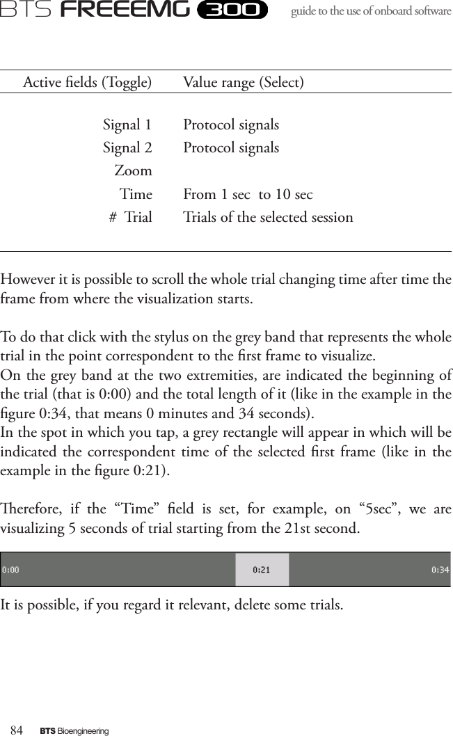 84BTS BioengineeringBTS FREEEMGguide to the use of onboard software Active elds (Toggle) Value range (Select)Signal 1 Protocol signalsSignal 2 Protocol signalsZoomTime From 1 sec  to 10 sec#  Trial Trials of the selected sessionHowever it is possible to scroll the whole trial changing time after time the frame from where the visualization starts. To do that click with the stylus on the grey band that represents the whole trial in the point correspondent to the rst frame to visualize.On the grey band at the two extremities, are indicated the beginning of the trial (that is 0:00) and the total length of it (like in the example in the gure 0:34, that means 0 minutes and 34 seconds). In the spot in which you tap, a grey rectangle will appear in which will be indicated the  correspondent time of the selected rst frame  (like in the example in the gure 0:21). erefore,  if  the  “Time”  eld  is  set,  for  example,  on  “5sec”,  we  are visualizing 5 seconds of trial starting from the 21st second.It is possible, if you regard it relevant, delete some trials.