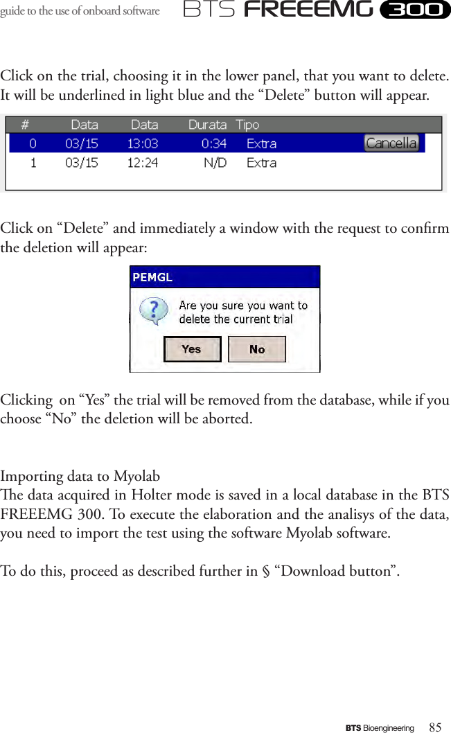 85BTS BioengineeringBTS FREEEMGguide to the use of onboard software Click on the trial, choosing it in the lower panel, that you want to delete. It will be underlined in light blue and the “Delete” button will appear. Click on “Delete” and immediately a window with the request to conrm the deletion will appear:Clicking  on “Yes” the trial will be removed from the database, while if you choose “No” the deletion will be aborted. Importing data to Myolabe data acquired in Holter mode is saved in a local database in the BTS FREEEMG 300. To execute the elaboration and the analisys of the data, you need to import the test using the software Myolab software. To do this, proceed as described further in § “Download button”.