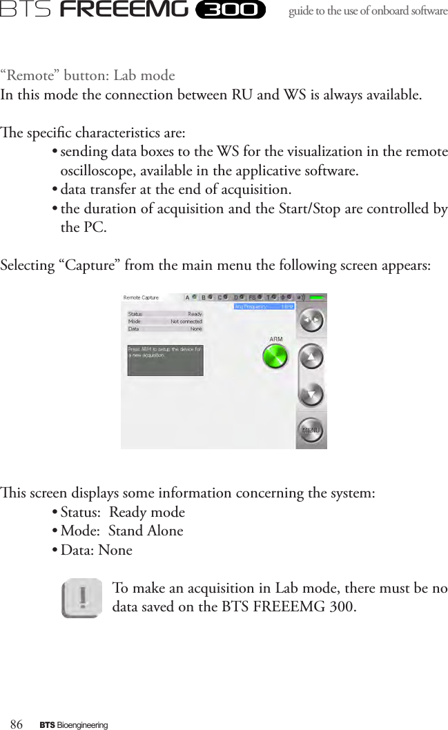 86BTS BioengineeringBTS FREEEMGguide to the use of onboard software “Remote” button: Lab modeIn this mode the connection between RU and WS is always available.e specic characteristics are:• sending data boxes to the WS for the visualization in the remote oscilloscope, available in the applicative software.• data transfer at the end of acquisition. • the duration of acquisition and the Start/Stop are controlled by the PC. Selecting “Capture” from the main menu the following screen appears:is screen displays some information concerning the system: • Status:  Ready mode • Mode:  Stand Alone• Data: NoneTo make an acquisition in Lab mode, there must be no data saved on the BTS FREEEMG 300.