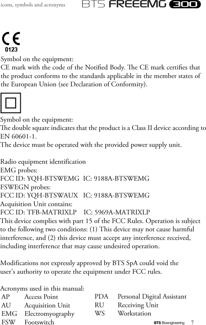 7BTS BioengineeringBTS FREEEMGicons, symbols and acronyms   Symbol on the equipment:CE mark with the code of the Notied Body. e CE mark certies that the product conforms to the standards applicable in the member states of the European Union (see Declaration of Conformity). Symbol on the equipment:e double square indicates that the product is a Class II device according to EN 60601-1. The device must be operated with the provided power supply unit. Radio equipment identification  EMG probes:  FCC ID: YQH-BTSWEMG  IC: 9188A-BTSWEMG  FSWEGN probes:  FCC ID: YQH-BTSWAUX   IC: 9188A-BTSWEMG  Acquisition Unit contains:  FCC ID: TFB-MATRIXLP    IC: 5969A-MATRIXLP  This device complies with part 15 of the FCC Rules. Operation is subject to the following two conditions: (1) This device may not cause harmful interference, and (2) this device must accept any interference received, including interference that may cause undesired operation.     Modifications not expressly approved by BTS SpA could void the user&apos;s authority to operate the equipment under FCC rules.  Acronyms used in this manual:AP  Access Point AU  Acquisition UnitEMG  ElectromyographyFSW  FootswitchPDA Personal Digital AssistantRU Receiving UnitWS Workstation