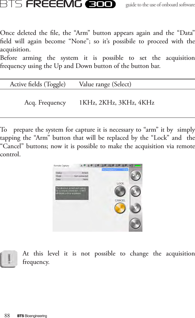 88BTS BioengineeringBTS FREEEMGguide to the use of onboard software Once  deleted  the  le,  the  “Arm”  button  appears  again  and  the  “Data” eld  will  again  become  “None”;  so  it’s  possibile  to  proceed  with  the acquisition. Before  arming  the  system  it  is  possible  to  set  the  acquisition frequency using the Up and Down button of the button bar.Active elds (Toggle) Value range (Select)Acq. Frequency 1KHz, 2KHz, 3KHz, 4KHzTo   prepare the system for capture it is necessary to “arm” it by  simply tapping the “Arm” button that will be replaced by the  “Lock” and   the  “Cancel” buttons; now it is possible to make the acquisition via remote control.At  this  level  it  is  not  possible  to  change  the  acquisition frequency.