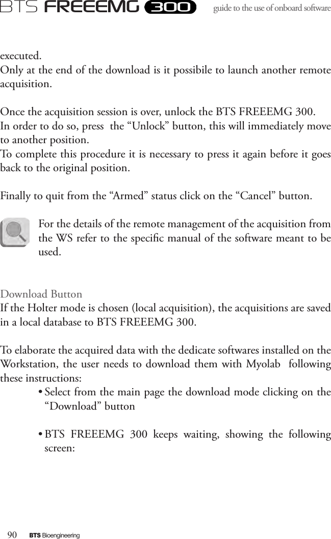 90BTS BioengineeringBTS FREEEMGguide to the use of onboard software executed. Only at the end of the download is it possibile to launch another remote acquisition.Once the acquisition session is over, unlock the BTS FREEEMG 300. In order to do so, press  the “Unlock” button, this will immediately move to another position. To complete this procedure it is necessary to press it again before it goes back to the original position.Finally to quit from the “Armed” status click on the “Cancel” button.For the details of the remote management of the acquisition from the WS refer to the specic manual of the software meant to be used.Download ButtonIf the Holter mode is chosen (local acquisition), the acquisitions are saved in a local database to BTS FREEEMG 300.To elaborate the acquired data with the dedicate softwares installed on the Workstation, the user needs to download them with Myolab  following these instructions:• Select from the main page the download mode clicking on the “Download” button • BTS  FREEEMG  300  keeps  waiting,  showing  the  following screen: