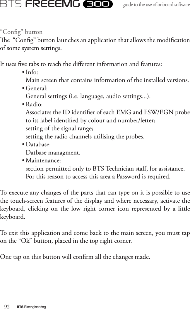 92BTS BioengineeringBTS FREEEMGguide to the use of onboard software “Cong” buttone  “Cong” button launches an application that allows the modication of some system settings. It uses ve tabs to reach the dierent information and features:• Info: Main screen that contains information of the installed versions.• General: General settings (i.e. language, audio settings...).• Radio: Associates the ID identier of each EMG and FSW/EGN probe to its label identied by colour and number/letter;setting of the signal range;setting the radio channels utilising the probes.• Database: Datbase managment.• Maintenance: section permitted only to BTS Technician sta, for assistance. For this reason to access this area a Password is required. To execute any changes of the parts that can type on it is possible to use the touch-screen features of the display and where necessary, activate the keyboard,  clicking  on  the  low  right  corner  icon  represented  by  a  little keyboard.To exit this application and come back to the main screen, you must tap on the “Ok” button, placed in the top right corner. One tap on this button will conrm all the changes made.