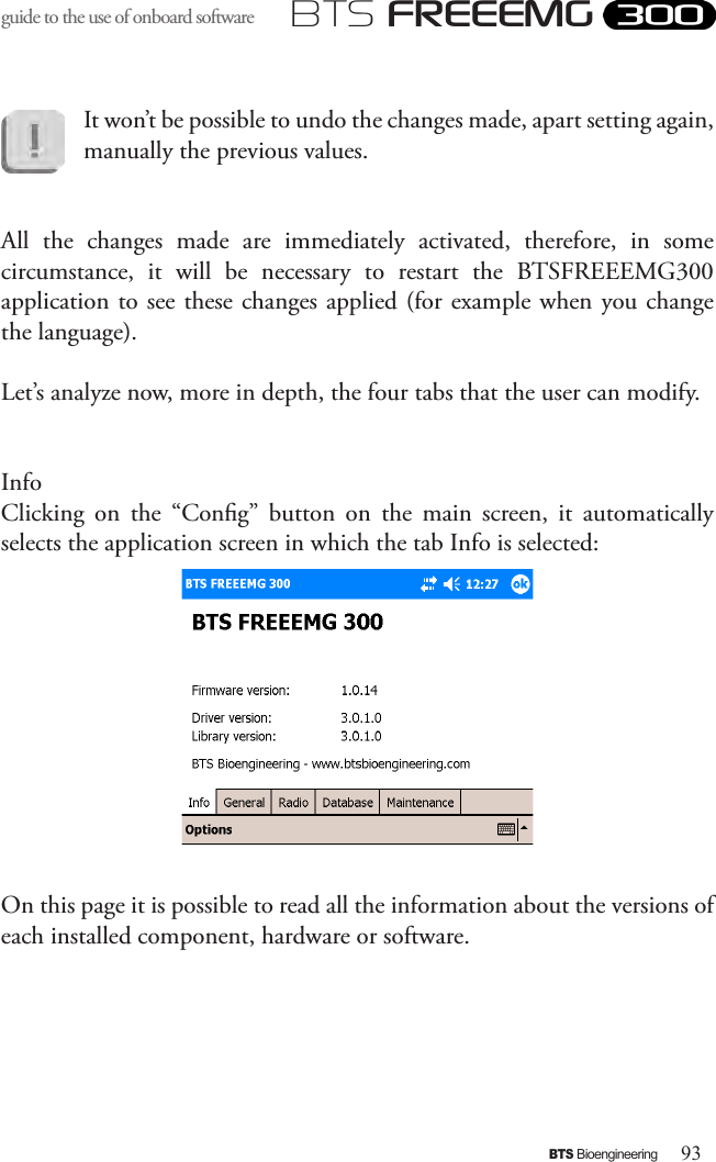 93BTS BioengineeringBTS FREEEMGguide to the use of onboard software It won’t be possible to undo the changes made, apart setting again, manually the previous values.All  the  changes  made  are  immediately  activated,  therefore,  in  some circumstance,  it  will  be  necessary  to  restart  the  BTSFREEEMG300 application to see these changes applied (for example  when you change the language).Let’s analyze now, more in depth, the four tabs that the user can modify.InfoClicking  on  the  “Cong”  button  on  the  main  screen,  it  automatically  selects the application screen in which the tab Info is selected:On this page it is possible to read all the information about the versions of each installed component, hardware or software.